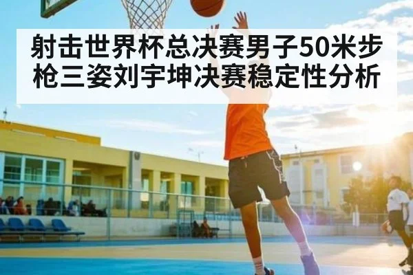 射击世界杯总决赛男子50米步枪三姿刘宇坤决赛稳定性分析 | www.c7c7.app