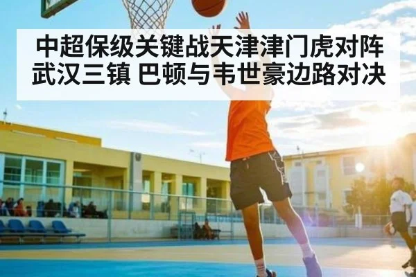 中超保级关键战天津津门虎对阵武汉三镇 巴顿与韦世豪边路对决 | www.c7c7.app